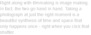 Right along with filmmaking is image making. In fact, the two go hand in hand. Taking a photograph at just the right moment is a beautiful synthesis of time and space that only happens once - right when you click that shutter. 