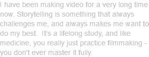 I have been making video for a very long time now. Storytelling is something that always challenges me, and always makes me want to do my best. It's a lifelong study, and like medicine, you really just practice filmmaking - you don't ever master it fully.